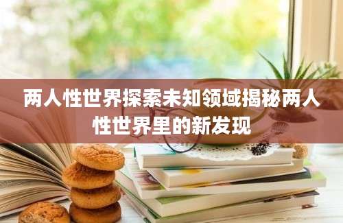 两人性世界探索未知领域揭秘两人性世界里的新发现