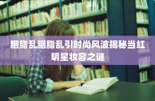 胭脂乱胭脂乱引时尚风波揭秘当红明星妆容之谜