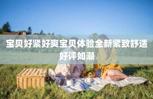 宝贝好紧好爽宝贝体验全新紧致舒适好评如潮