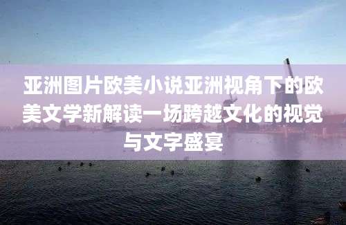 亚洲图片欧美小说亚洲视角下的欧美文学新解读一场跨越文化的视觉与文字盛宴