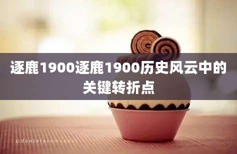 逐鹿1900逐鹿1900历史风云中的关键转折点