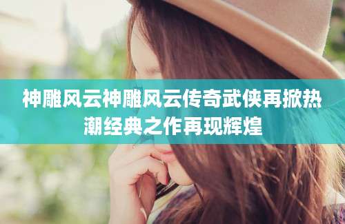 神雕风云神雕风云传奇武侠再掀热潮经典之作再现辉煌