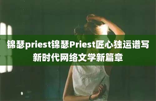 锦瑟priest锦瑟Priest匠心独运谱写新时代网络文学新篇章