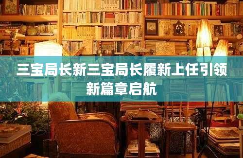 三宝局长新三宝局长履新上任引领新篇章启航