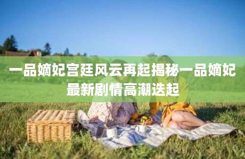 一品嫡妃宫廷风云再起揭秘一品嫡妃最新剧情高潮迭起