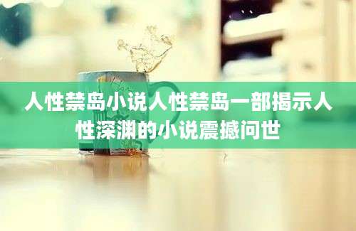 人性禁岛小说人性禁岛一部揭示人性深渊的小说震撼问世