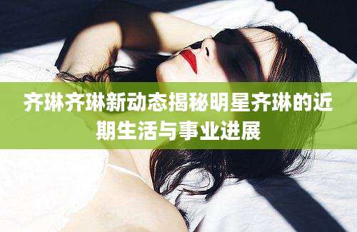 齐琳齐琳新动态揭秘明星齐琳的近期生活与事业进展