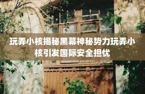 玩弄小核揭秘黑幕神秘势力玩弄小核引发国际安全担忧