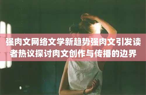 强肉文网络文学新趋势强肉文引发读者热议探讨肉文创作与传播的边界