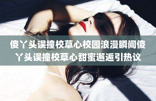 傻丫头误撞校草心校园浪漫瞬间傻丫头误撞校草心甜蜜邂逅引热议