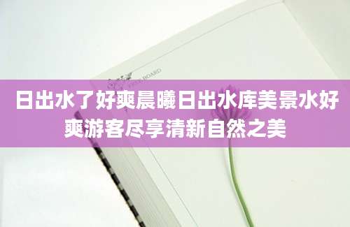 日出水了好爽晨曦日出水库美景水好爽游客尽享清新自然之美