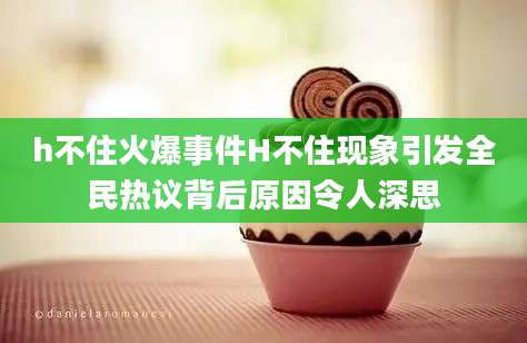 h不住火爆事件H不住现象引发全民热议背后原因令人深思