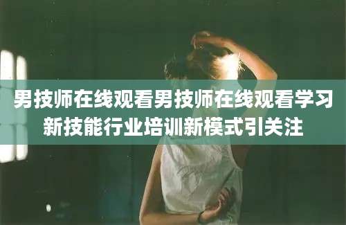 男技师在线观看男技师在线观看学习新技能行业培训新模式引关注