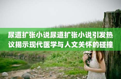 尿道扩张小说尿道扩张小说引发热议揭示现代医学与人文关怀的碰撞