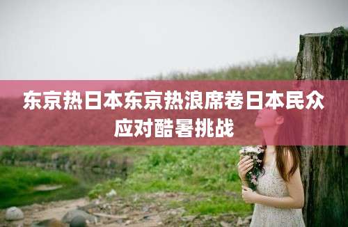 东京热日本东京热浪席卷日本民众应对酷暑挑战