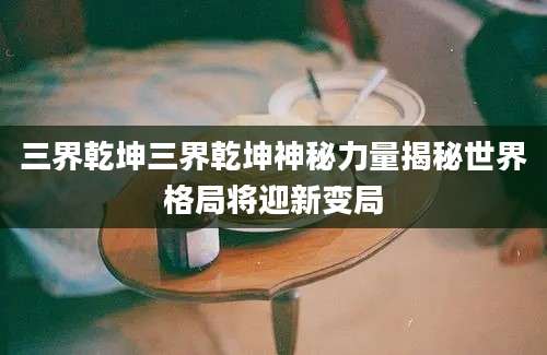 三界乾坤三界乾坤神秘力量揭秘世界格局将迎新变局