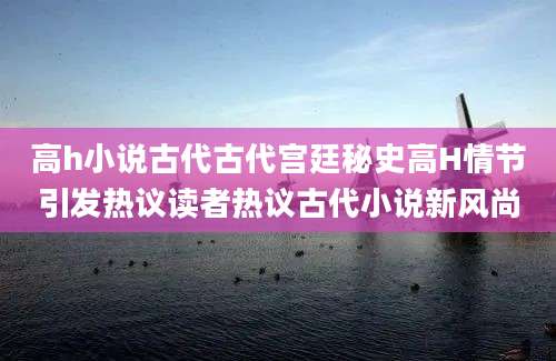 高h小说古代古代宫廷秘史高H情节引发热议读者热议古代小说新风尚