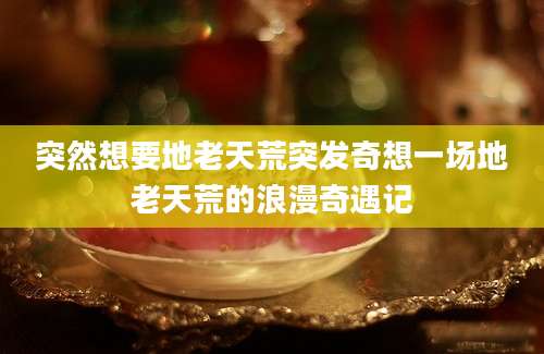 突然想要地老天荒突发奇想一场地老天荒的浪漫奇遇记