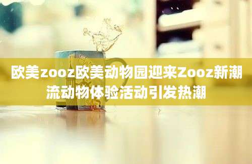 欧美zooz欧美动物园迎来Zooz新潮流动物体验活动引发热潮