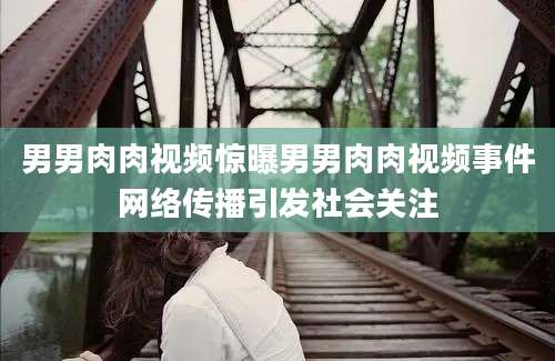 男男肉肉视频惊曝男男肉肉视频事件网络传播引发社会关注