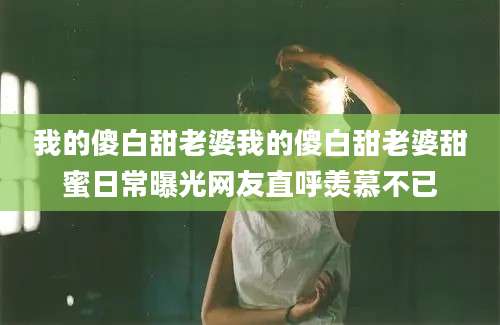 我的傻白甜老婆我的傻白甜老婆甜蜜日常曝光网友直呼羡慕不已