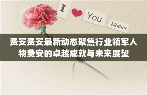 费安费安最新动态聚焦行业领军人物费安的卓越成就与未来展望