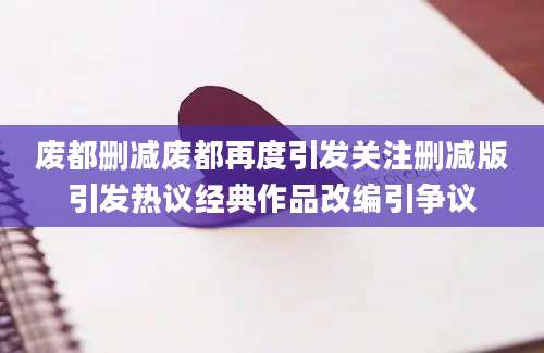 废都删减废都再度引发关注删减版引发热议经典作品改编引争议