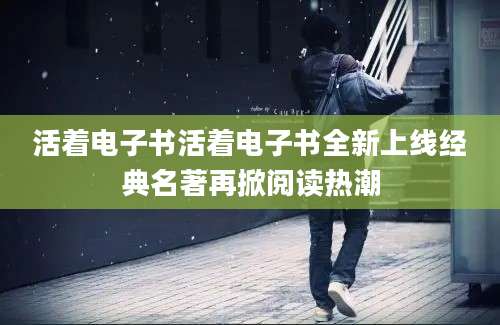 活着电子书活着电子书全新上线经典名著再掀阅读热潮