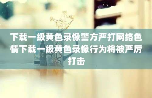 下载一级黄色录像警方严打网络色情下载一级黄色录像行为将被严厉打击