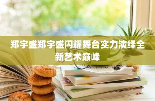 郑宇盛郑宇盛闪耀舞台实力演绎全新艺术巅峰