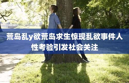 荒岛乱y欲荒岛求生惊现乱欲事件人性考验引发社会关注