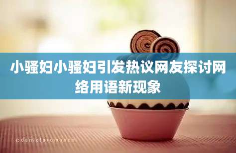 小骚妇小骚妇引发热议网友探讨网络用语新现象