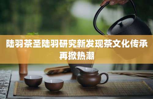 陆羽茶圣陆羽研究新发现茶文化传承再掀热潮