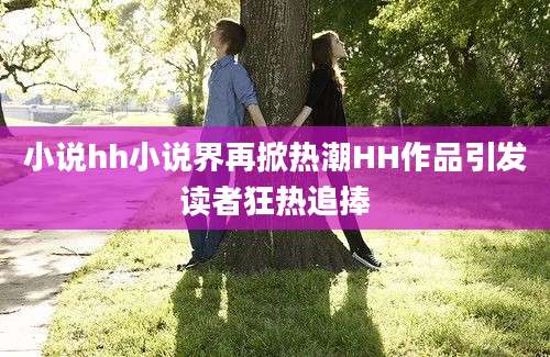 小说hh小说界再掀热潮HH作品引发读者狂热追捧