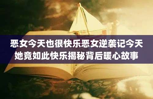 恶女今天也很快乐恶女逆袭记今天她竟如此快乐揭秘背后暖心故事