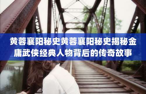 黄蓉襄阳秘史黄蓉襄阳秘史揭秘金庸武侠经典人物背后的传奇故事