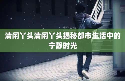 清闲丫头清闲丫头揭秘都市生活中的宁静时光