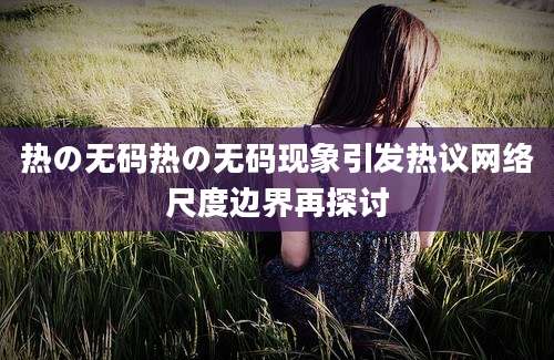 热の无码热の无码现象引发热议网络尺度边界再探讨