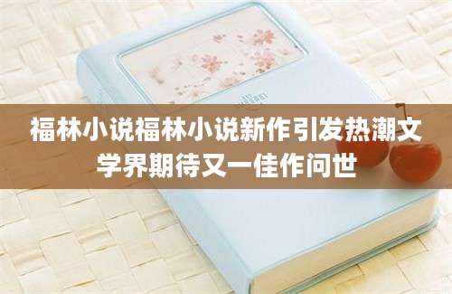 福林小说福林小说新作引发热潮文学界期待又一佳作问世