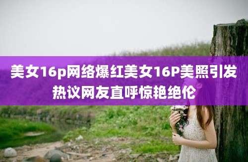 美女16p网络爆红美女16P美照引发热议网友直呼惊艳绝伦