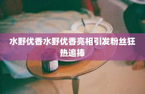 水野优香水野优香亮相引发粉丝狂热追捧