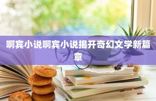 啊宾小说啊宾小说揭开奇幻文学新篇章
