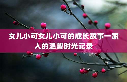 女儿小可女儿小可的成长故事一家人的温馨时光记录