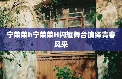 宁荣荣h宁荣荣H闪耀舞台演绎青春风采