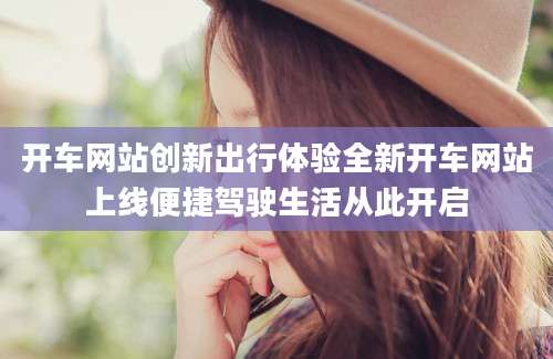 开车网站创新出行体验全新开车网站上线便捷驾驶生活从此开启