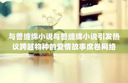 与兽缠绵小说与兽缠绵小说引发热议跨越物种的爱情故事席卷网络