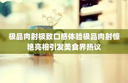 极品肉射极致口感体验极品肉射惊艳亮相引发美食界热议