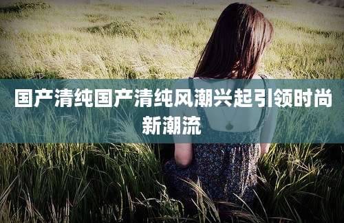 国产清纯国产清纯风潮兴起引领时尚新潮流