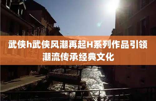 武侠h武侠风潮再起H系列作品引领潮流传承经典文化