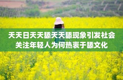 天天日天天舔天天舔现象引发社会关注年轻人为何热衷于舔文化